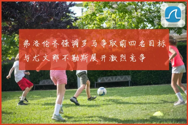 弗洛伦齐强调罗马争取前四名目标与尤文那不勒斯展开激烈竞争