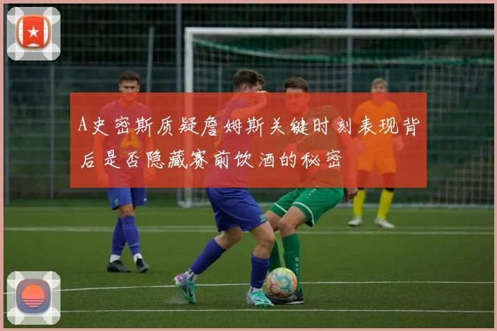 A史密斯质疑詹姆斯关键时刻表现背后是否隐藏赛前饮酒的秘密