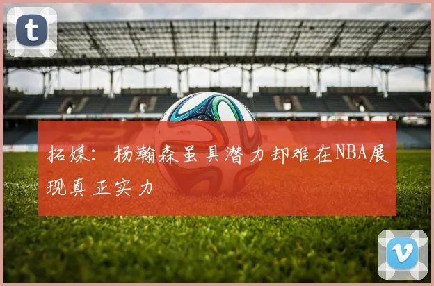 拓媒：杨瀚森虽具潜力却难在NBA展现真正实力