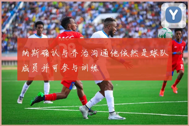 纳斯确认与乔治沟通他依然是球队成员并可参与训练