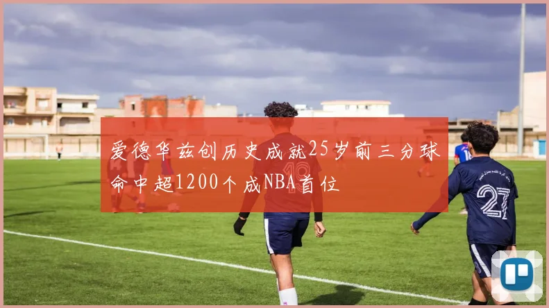 爱德华兹创历史成就25岁前三分球命中超1200个成NBA首位