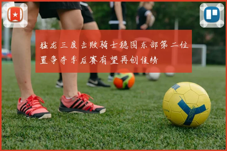 猛龙三度击败骑士稳固东部第二位置争夺季后赛有望再创佳绩
