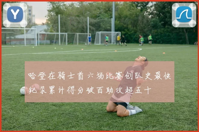 哈登在骑士首六场比赛创队史最快纪录累计得分破百助攻超五十