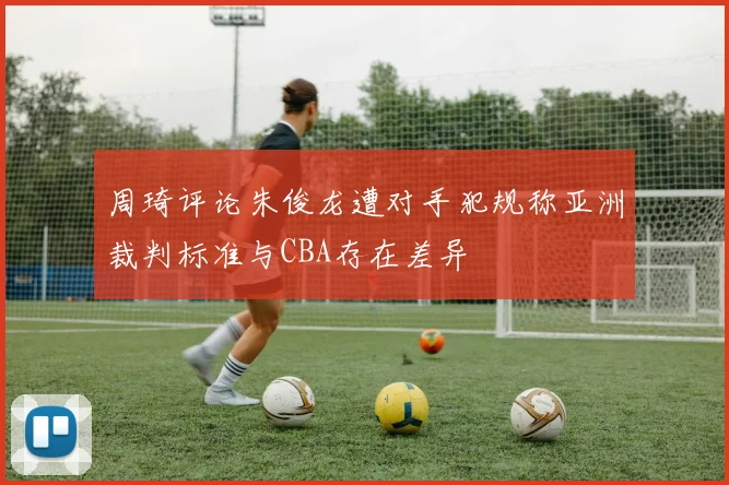 周琦评论朱俊龙遭对手犯规称亚洲裁判标准与CBA存在差异