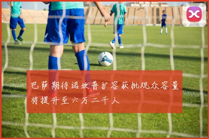 巴萨期待诺坎普扩容获批观众容量将提升至六万二千人