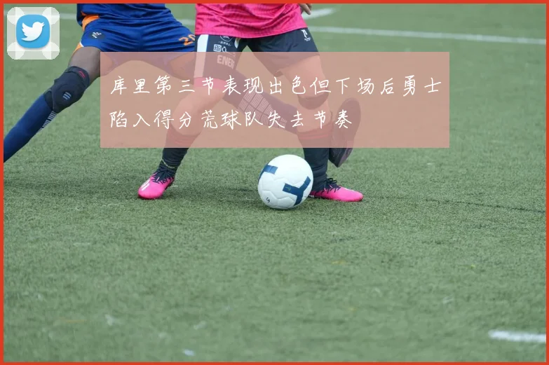 库里第三节表现出色但下场后勇士陷入得分荒球队失去节奏