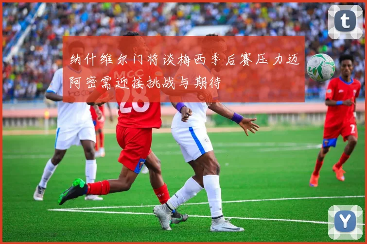 纳什维尔门将谈梅西季后赛压力迈阿密需迎接挑战与期待