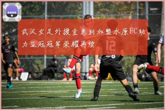 武汉女足外援金惠利加盟水原FC助力亚冠冠军荣耀再续