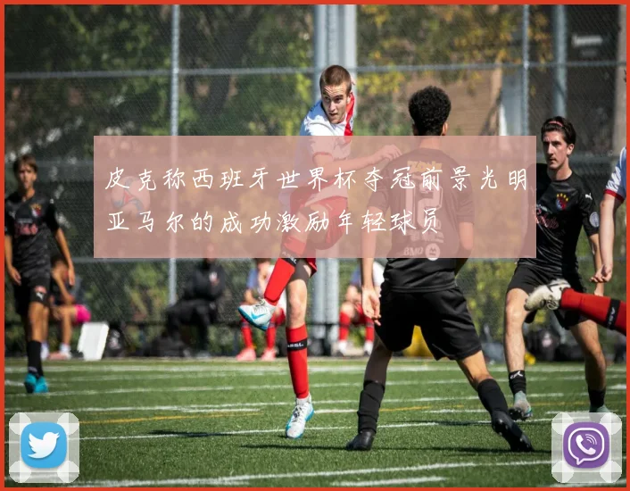 皮克称西班牙世界杯夺冠前景光明亚马尔的成功激励年轻球员