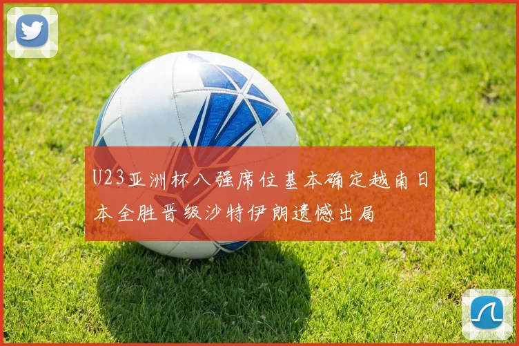 U23亚洲杯八强席位基本确定越南日本全胜晋级沙特伊朗遗憾出局