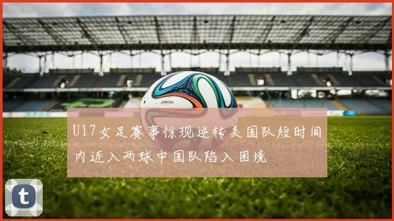 U17女足赛事惊现逆转美国队短时间内连入两球中国队陷入困境