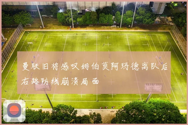 曼联旧将感叹姆伯莫阿玛德离队后右路防线崩溃局面