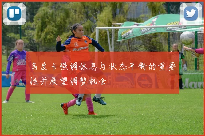 乌度卡强调休息与状态平衡的重要性并展望调整机会