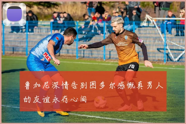 鲁加尼深情告别图多尔感慨真男人的友谊永存心间