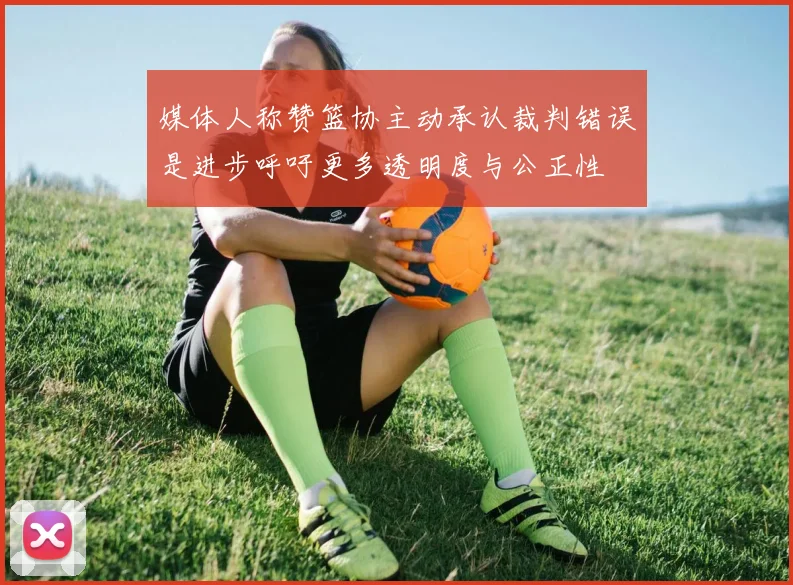 媒体人称赞篮协主动承认裁判错误是进步呼吁更多透明度与公正性