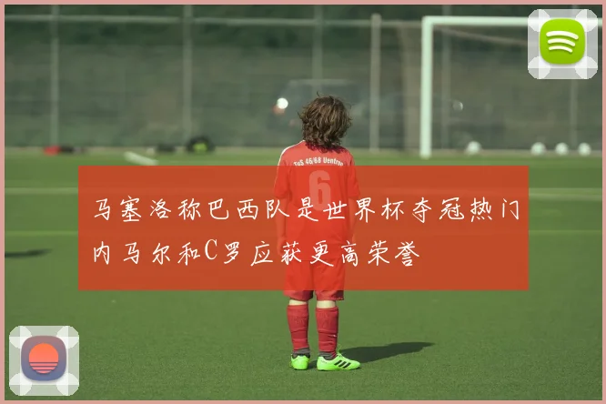 马塞洛称巴西队是世界杯夺冠热门内马尔和C罗应获更高荣誉